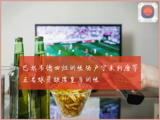 巴尔韦德回归训练场卢宁米利唐等五名球员缺席皇马训练