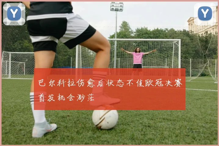 巴尔科拉伤愈后状态不佳欧冠决赛首发机会渺茫