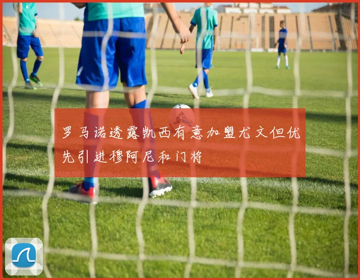 罗马诺透露凯西有意加盟尤文但优先引进穆阿尼和门将