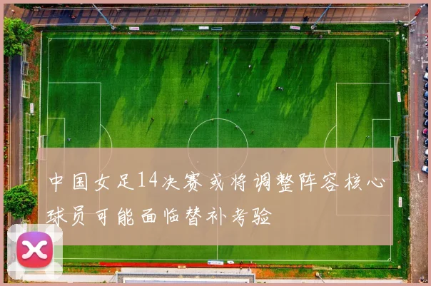 中国女足14决赛或将调整阵容核心球员可能面临替补考验