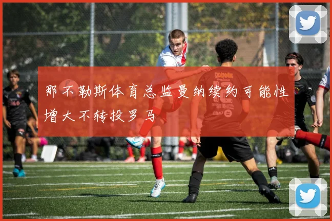 那不勒斯体育总监曼纳续约可能性增大不转投罗马
