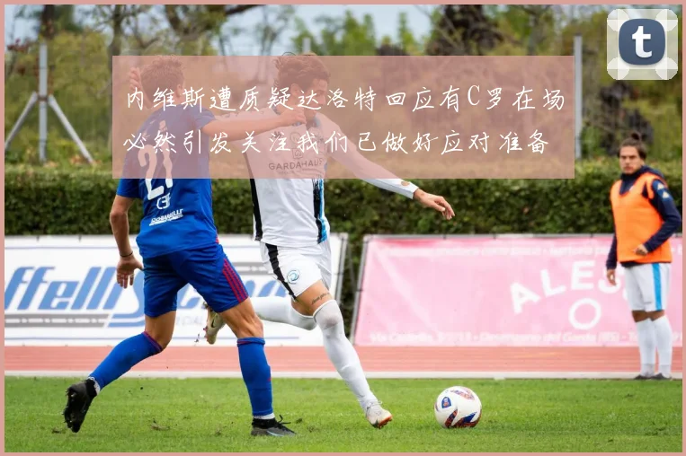 内维斯遭质疑达洛特回应有C罗在场必然引发关注我们已做好应对准备