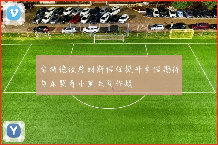肯纳德谈詹姆斯信任提升自信期待与东契奇小里共同作战