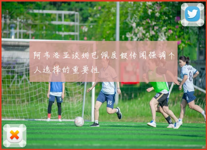 阿韦洛亚谈姆巴佩度假传闻强调个人选择的重要性