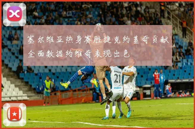 塞尔维亚热身赛胜捷克约基奇贡献全面数据约维奇表现出色