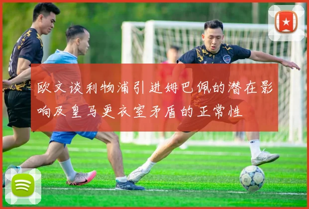 欧文谈利物浦引进姆巴佩的潜在影响及皇马更衣室矛盾的正常性