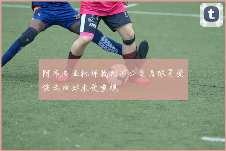 阿韦洛亚批评裁判不公皇马球员受伤流血却未受重视