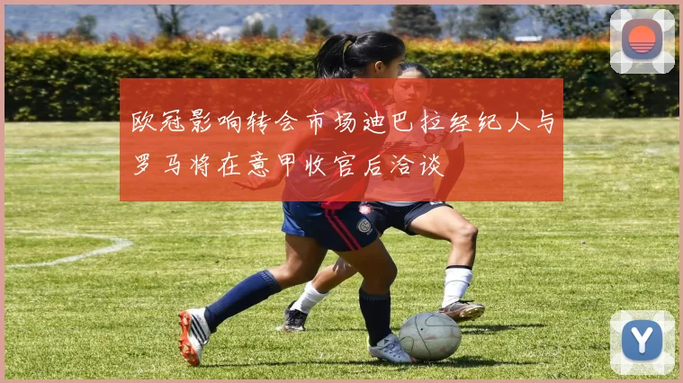 欧冠影响转会市场迪巴拉经纪人与罗马将在意甲收官后洽谈