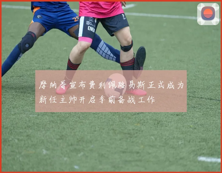 摩纳哥宣布费利佩路易斯正式成为新任主帅开启季前备战工作