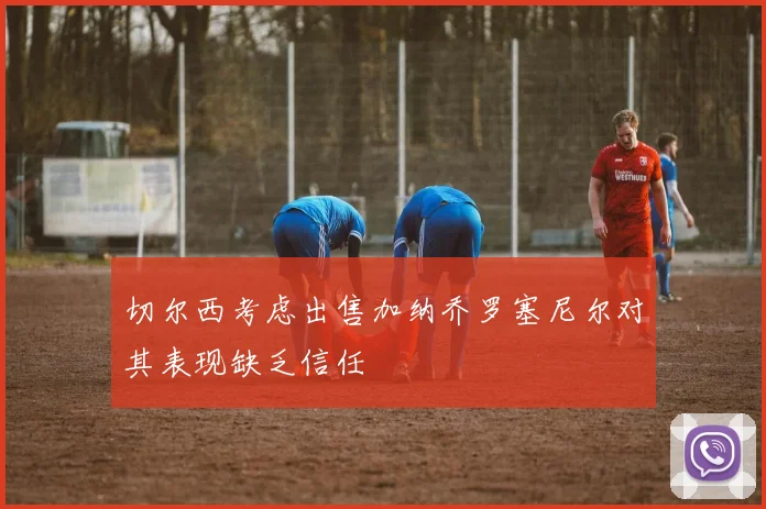 切尔西考虑出售加纳乔罗塞尼尔对其表现缺乏信任