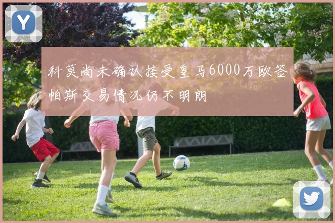 科莫尚未确认接受皇马6000万欧签帕斯交易情况仍不明朗