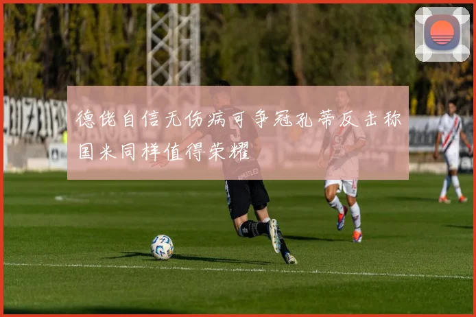 德佬自信无伤病可争冠孔蒂反击称国米同样值得荣耀