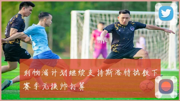 利物浦计划继续支持斯洛特执教下赛季无换帅打算