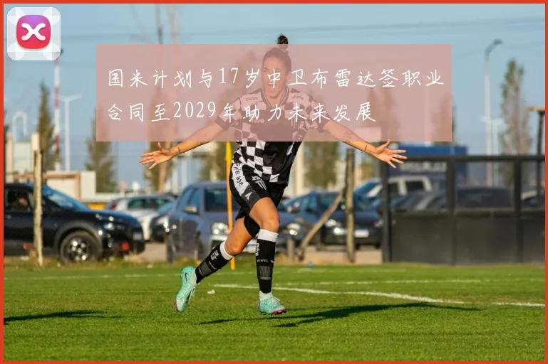 国米计划与17岁中卫布雷达签职业合同至2029年助力未来发展