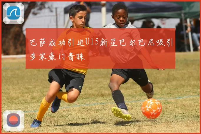 巴萨成功引进U15新星巴尔巴尼吸引多家豪门青睐