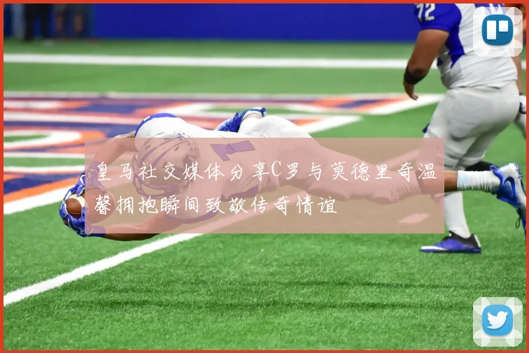 皇马社交媒体分享C罗与莫德里奇温馨拥抱瞬间致敬传奇情谊
