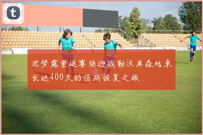 沈梦露重返赛场迎战勒沃库森结束长达400天的伤病恢复之旅