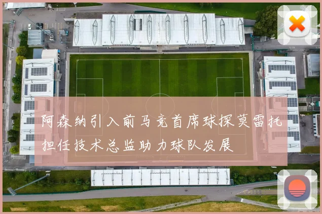 阿森纳引入前马竞首席球探莫雷托担任技术总监助力球队发展