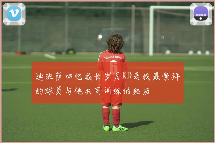 迪班萨回忆成长岁月KD是我最崇拜的球员与他共同训练的经历