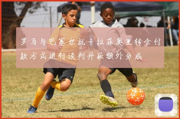 罗马与巴塞尔就卡拉菲奥里转会付款方式进行谈判并获额外分成