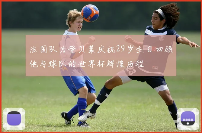 法国队为登贝莱庆祝29岁生日回顾他与球队的世界杯辉煌历程