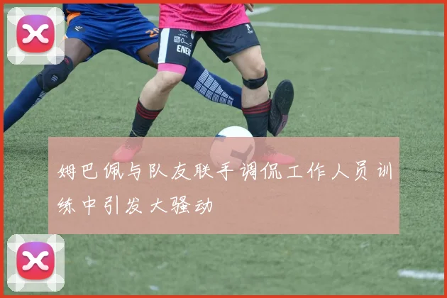 姆巴佩与队友联手调侃工作人员训练中引发大骚动