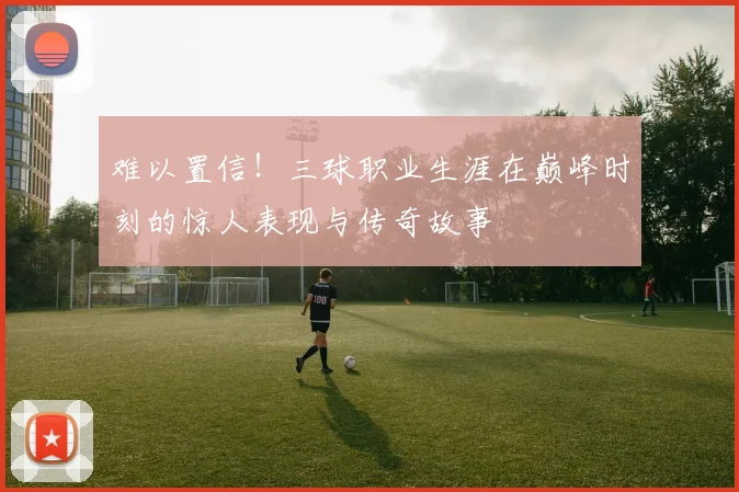 难以置信！三球职业生涯在巅峰时刻的惊人表现与传奇故事