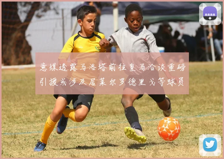 意媒透露马洛塔前往皇马洽谈重磅引援或涉及居莱尔罗德里戈等球员
