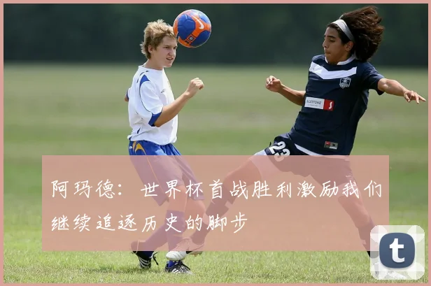 阿玛德：世界杯首战胜利激励我们继续追逐历史的脚步